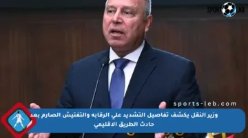 وزير النقل يكشف تفاصيل التشديد على الرقابة والتفتيش الصارم بعد حادث الطريق الإقليمي